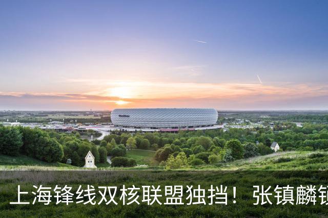 上海锋线双核联盟独挡！张镇麟锁死小外攻守齐爆，李弘权万金油！